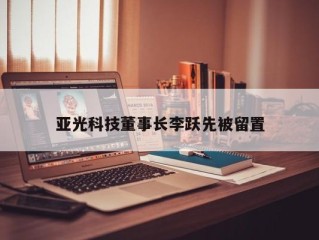 亚光科技董事长李跃先被留置