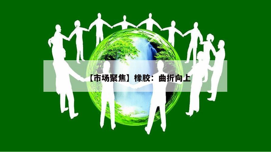 【市场聚焦】橡胶:曲折向上