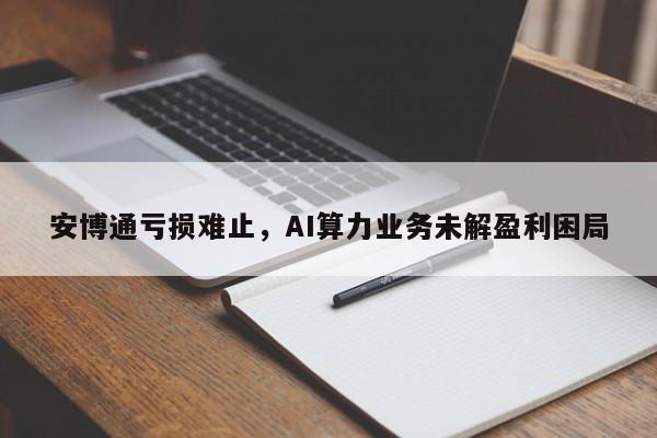 安博通亏损难止,AI算力业务未解盈利困局